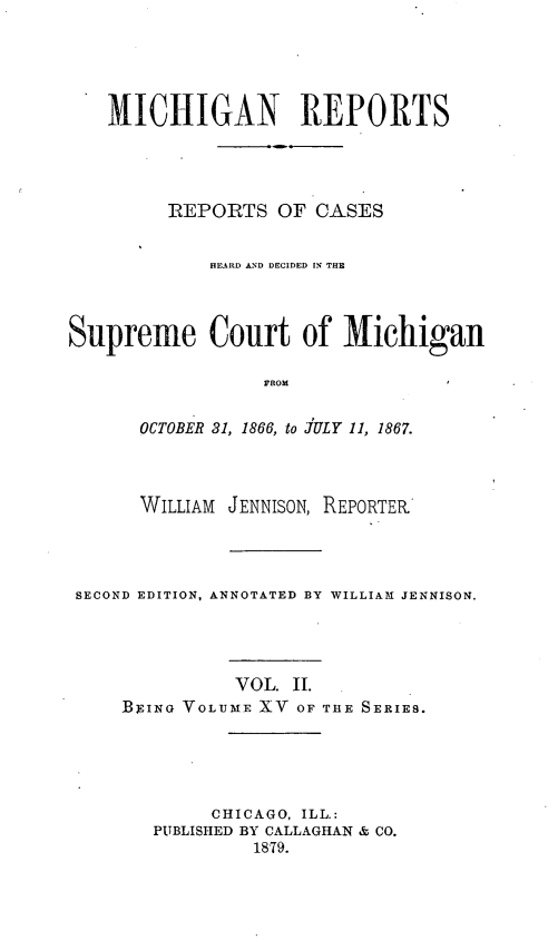 handle is hein.statereports/mirepcdscm0015 and id is 1 raw text is: MICHIGAN REPORTS
REPORTS OF CASES
HEARD AND DECIDED IN THE
Supreme Court of Michigan
FROM
OCTOBER 31, 1866, to JULY 11, 1867.

WILLIAM JENNISON, REPORTER
SECOND EDITION, ANNOTATED BY WILLIAM JENNISON.
VOL. II.
BEING VOLUME XV OF THE SERIES.
CHICAGO, ILL.:
PUBLISHED BY CALLAGHAN & CO.
1879.


