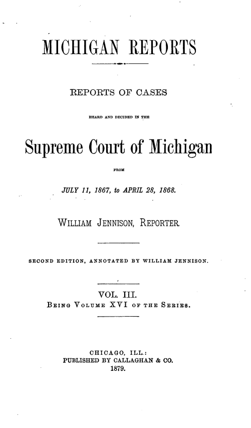 handle is hein.statereports/mirepcdscm0016 and id is 1 raw text is: MICHIGAN REPORTS
REPORTS OF CASES
HEARD AND DECIDED IN THE
Supreme Court of Michigan
FRONl
JULY 11, 1867, to APRIL 28, 1868.
WILLIAM JENNISON, REPORTER
SECOND EDITION, ANNOTATED BY WILLIAM JENNISON.

VOL. III.
BEING VOLUME XVI OF

THE SERIES.

CHICAGO, ILL.:
PUBLISHED BY CALLAGHAN & CO.
1879.


