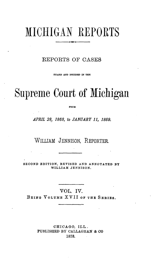 handle is hein.statereports/mirepcdscm0017 and id is 1 raw text is: MICHIGAN REPORTS
REPORTS OF CASES
HEARD AND DECIDED IN THE
Supreme Court of Michigan
FROM
APRIL 28, 1868, to JANUARY 11, 1869.

WILLIAM JENNISON, REPORTER
SECOND EDITION, REVISED AND ANNOTATED BY
WILLIAM JENNISON.
VOL. IV.
BEING VOLUME XVII OF THE SERIES.
CHICAGO, ILL..
PUBLISHED BY CALLAGHAN & CO
1878.


