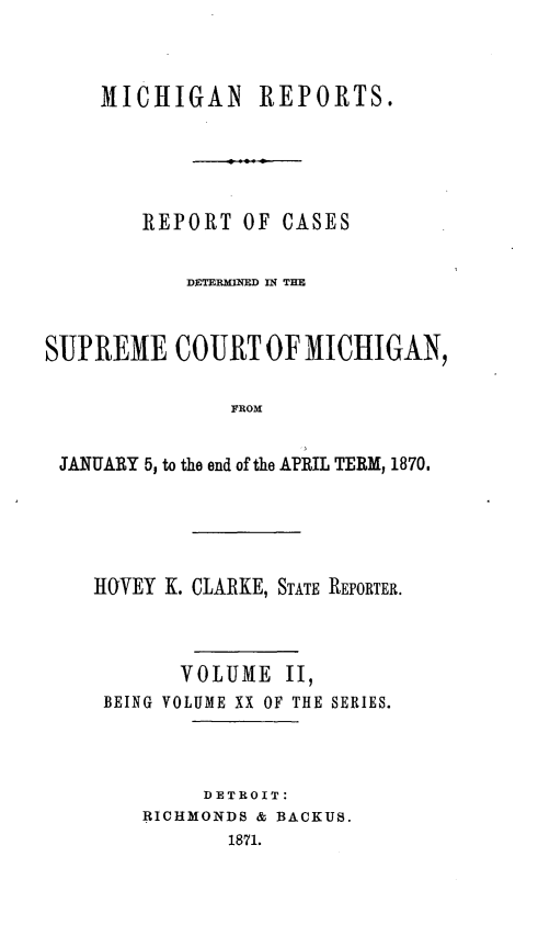 handle is hein.statereports/mirepcdscm0020 and id is 1 raw text is: MICHIGAN REPORTS.
REPORT OF CASES
DETERMINED IN THE
SUPREME COURT OF MICHIGAN,
FROM
JANUARY 5, to the end of the APRIL TERM, 1870.

IOrVEY K. CLARKE, STATE REPORTER.
VOLUME II,
BEING VOLUME XX OF THE SERIES.
DETROIT:
RICHRMONDS & BACKUS.
1871.


