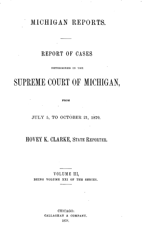 handle is hein.statereports/mirepcdscm0021 and id is 1 raw text is: MICHIGAN REPORTS.
REPORT OF CASES
DETE]RMINED IN THE
SUPREME COURT OF MICHIGAN,
FROM
JULY 5, TO OCTOBER 21, 1870.

HOVEY K. CLARKE, STATE REPORTER,
VOLUME III,
BEING VOLUME XXI OF THE SERIES.
CHICAGO:
CALLAGHAN & COMPANY.
1878.


