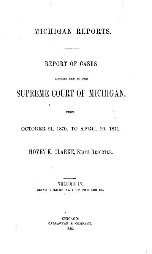 handle is hein.statereports/mirepcdscm0022 and id is 1 raw text is: MICHIGAN REPORTS.
REPORT OF CASES
DETERMINED IN THE
SUPREME COURT OF MICHIGAN,
FROM
OCTOBER 21, 1870, TO APRIL 20, 1871.

HOVEY K. CLARKE, STATE REPORTER,
VOLUME IV,
BEING VOLUME XXII OF THE SERIES.
CHICAGO:
CALLAGHAN & COMPANY.
1878.


