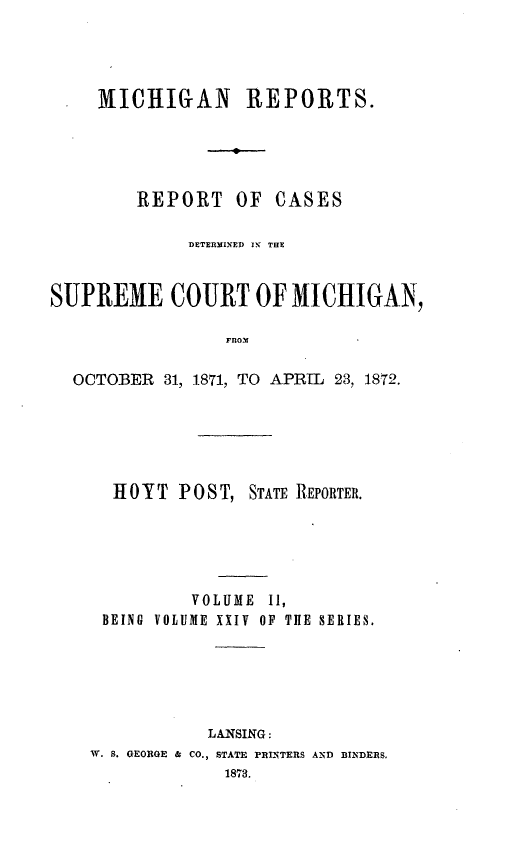 handle is hein.statereports/mirepcdscm0024 and id is 1 raw text is: MICHIGAN REPORTS.
REPORT OF CASES
DETERMINED IN THE
SUPREME COURT OF MICHIGAN,
FROM
OCTOBER 31, 1871, TO APR-L 23, 1872.

H 0 Y T P 0 S T, STATE REPORTER.
VOLUME I1,
BEING VOLUME XXIV OF TIE SERIES.
LANSING:
W. S. GEORGE & CO., STATE PRINTERS AND BINDERS.


