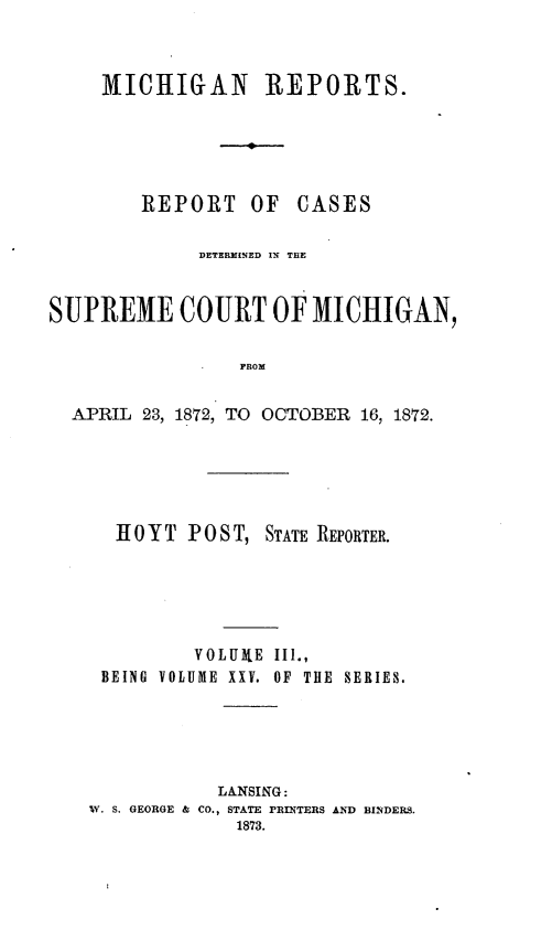 handle is hein.statereports/mirepcdscm0025 and id is 1 raw text is: MICIIGAN REPORTS.

REPORT

OF CASES

DETERMINED IN THE
SUPREME COURT OF MICHIGAN,
PROM
APRIL 23, 1872, TO OCTOBER 16, 1872.

1 0 Y T P OS T, STATE REPORTER.
VOLUXE IIl.,
BEING VOLUME XXV. OF THE SERIES.
LANSING:
W. S. GEORGE & CO., STATE PRINTERS AND BINDERS.
1873.


