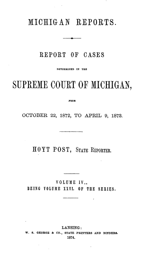 handle is hein.statereports/mirepcdscm0026 and id is 1 raw text is: MICHIGAN REPORTS.

REPORT

OF CASES

DETERIMINED IN THE
SUPREME COURT OF MICHIGAN,
RHoX
OCTOBER 22, 1872, TO APRIL 9, 1873.

HOYT POST, STATE REPORTER.
VOLUME IV.,
BEING VOLUME XXVI. OF THE SEBIES.
LANSING:
W. S. GEORGE & CO., STATE PRLNTERS AND BINDERS.
1874.


