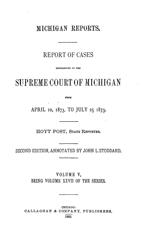 handle is hein.statereports/mirepcdscm0027 and id is 1 raw text is: MICHIGAN REPORTS.
REPORT OF CASES
DXTERMINED IN THE
SUPREME COURT OF M1ICHIGAN
FROM
APRIL io, 1873, TO JULY 25 1873.

HOYT POST, STATE REPORTER.
SECOND EDITION, ANNOTATED BY JOHN L.STODDARD.
VOLUME V,
BEING VOLUME XXVII OF THE SERIES.
CUICAGO:
CALLAGHAN & COMPANY, PUBLISHERS.
1888.



