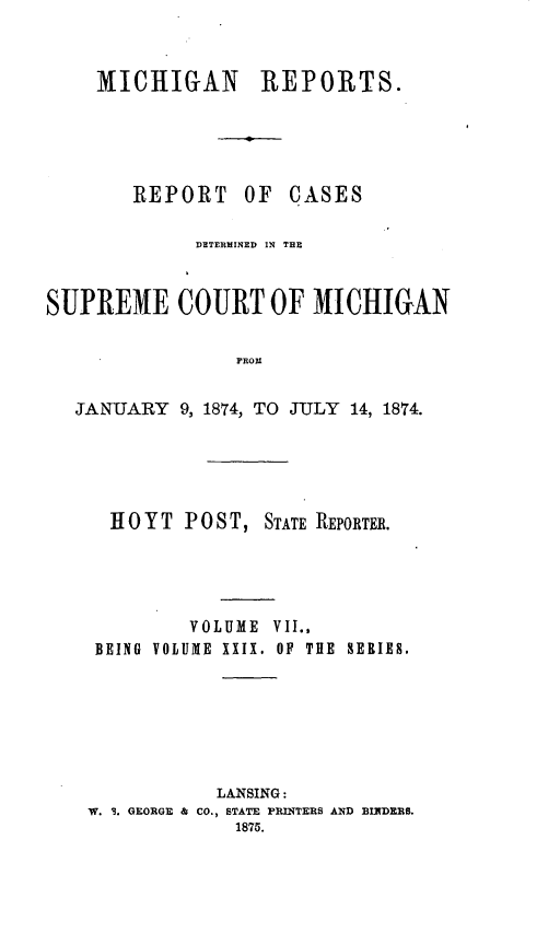 handle is hein.statereports/mirepcdscm0029 and id is 1 raw text is: MICHIGAN REPORTS.
REPORT OF CASES

DETERMINED IN THE
SUPREME COURT OF MICHIGAN
PROM
JANUARY 9, 1874, TO JULY 14, 1874.

H OYT POST, STATE REPORTER.
VOLUME VII.,
BEING VOLUME XXIX. OF THE SERIES.
LANSING:
W. I. GEORGE & CO., STATE PRINTERS AND BINDERS.
1875.


