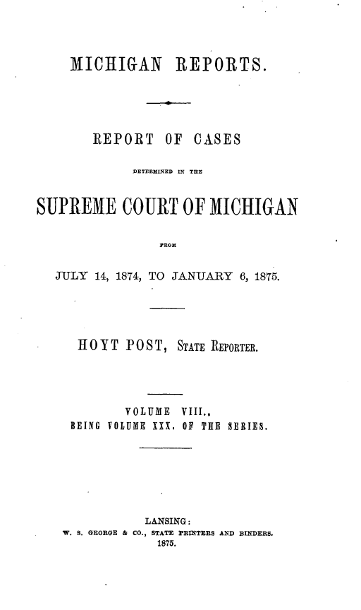 handle is hein.statereports/mirepcdscm0030 and id is 1 raw text is: MICHIGAN REPORTS.

REPORT

OF CASES

DETERMINED IN THE
SUPREME COURT OF MICHIGAN
PROM
JULY 14, 1874, TO JANUARY 6, 1875.

H 0 Y T P 0 S T, STATE REPORTER.
VOLUME VIII..
BEING VOLUME XXX. OF THE SERIES.
LANSING:
W. S. GEORGE & CO., STATE PRINTERS AND BINDERS.
1875.


