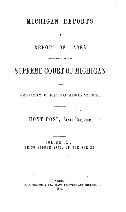 handle is hein.statereports/mirepcdscm0031 and id is 1 raw text is: XIChIGAN REPORTS.

REPORT

OF CASES

DETFRMINED IN THE
SUPREME COURT OF MICHIGAN
PROM
JANJARY 6, 1875, TO APRIL 27, 1875.

HOYT POST,

STATE REPORTER.

VOLUME IX.,
BEING VOLUME XXXI. OF TIlE SERIES,
LANSING:
W. S. GEORGE & CO., STATE PRLNTER$ AND BINDERS.
1876.


