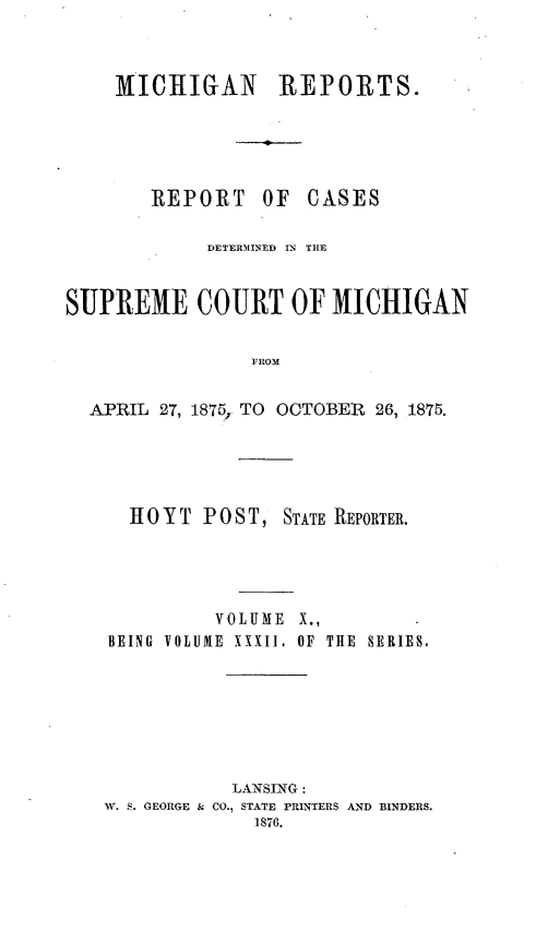handle is hein.statereports/mirepcdscm0032 and id is 1 raw text is: MICHIGAN REPORTS.

REPORT

OF CASES

DETE MINED I  THE
SUPREME COURT OF MICHIGAN
FROM
APRIL 27, 1875, TO OCTOBER 26, 1875.

H 0 Y T P 0 S T, STATE REPORTER.
VOLUME X.,
BEING VOLUME XXXII. OF THE SERIES.

LANSING:
W. S. GEORGE & CO., STATE PRINTERS AND BINDERS.
1876.


