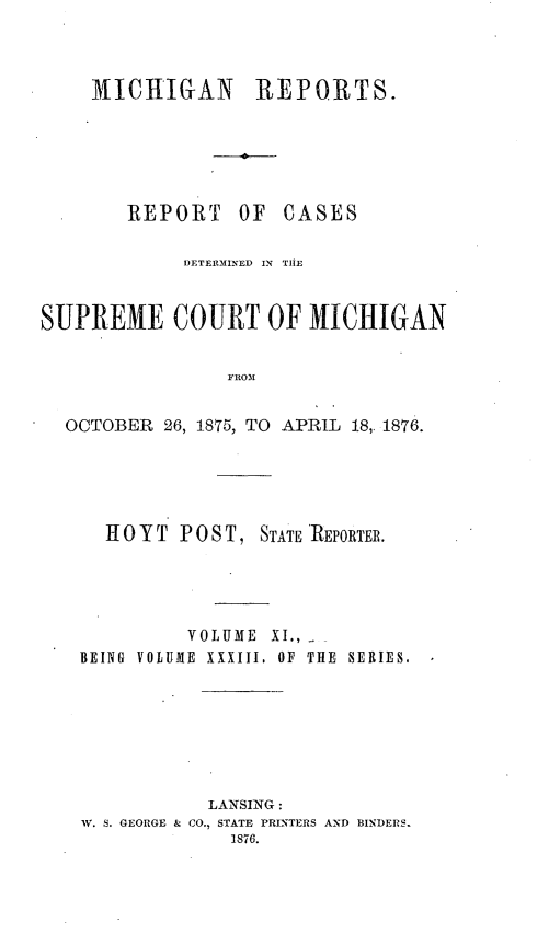 handle is hein.statereports/mirepcdscm0033 and id is 1 raw text is: 31ICHIGAN REPORTS.
REPORT OF CASES

DETERMINED IN THE
SUPREME COURT OF MICHIGAN
FROM
OCTOBER 26, 1875, TO APRIL 18,. 1876.

HOYT POST, STATE 'REPORTER.
VOLUME XI.,
BEING VOLUME XXXIII, OF THE SERIES.
LANSING:
W. S. GEORGE & CO., STATE PRINTERS AND BINDERS.
1876.


