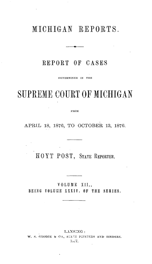 handle is hein.statereports/mirepcdscm0034 and id is 1 raw text is: MICHIGAN REPORTS.
REPORT OF CASES
I)ETERIINED  IN  TIlE
SUPREME COURT OF MICHIGAN
FROM
APR L 18, 1876, TO OCTOBER 1.3, 1876.

HOYT     POST, STATE REPORTER.
VOLUME XII.,
BEING VOLUMLE XXXIV, OF THE SERIES,
LANNSING
W. S. GCEOflGE  &  Co., S 1'  'IN'ErS AND  BINDEBrS.
1 ,;7.


