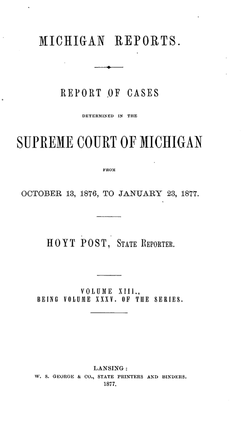 handle is hein.statereports/mirepcdscm0035 and id is 1 raw text is: MICHIGAN REPORTS.
REPORT OF CASES

DETERMIENED IN  TIlE
SUPREME COURT OF MICHIGAN
FROM
OCTOBER 13, 1876, TO JANUARY 23, 1877.

HOYT POST, STATE REPORTER.
VOLUME XIII.,
BEING VOLUME XXXV. OF TiE SERIES.
LANSING:
V. S. GEORGE & CO., STATE PRINTERS AND BINDERS.


