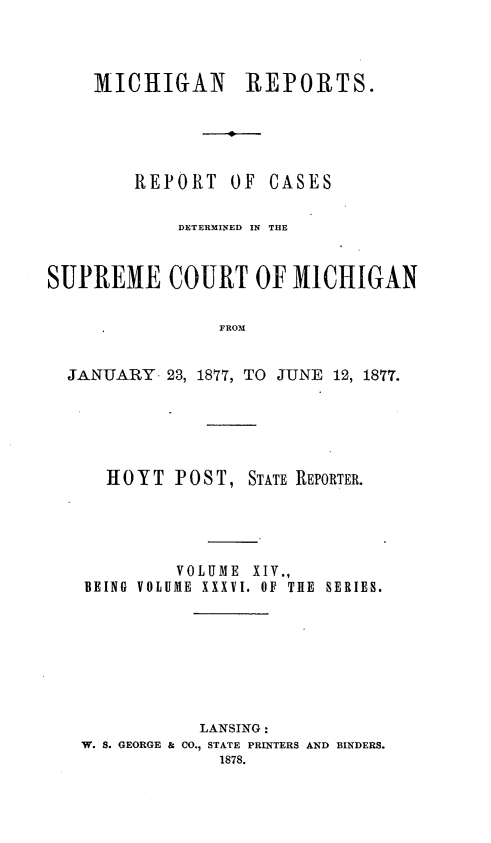handle is hein.statereports/mirepcdscm0036 and id is 1 raw text is: MICHIGAN REPORTS.
REPORT OF CASES
DETERMINED IN THE
SUPREME COURT OF MICHIGAN
FROM
JANUARY 23, 1877, TO JUNE 12, 1877.

H 0 Y T P 0 S T, STATE REPORTER.
VOLUME XIV.,
BEING VOLUME XXXVI. OF THE SERIES.
LANSING:
W. S. GEORGE & CO., STATE PRINTERS AND BINDERS.
1878.



