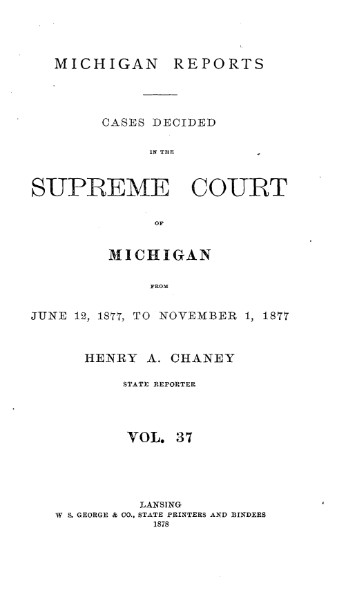 handle is hein.statereports/mirepcdscm0037 and id is 1 raw text is: MICHIGAN

REPORTS

CASES DECIDED
IN THE
SUPREME COURT
OF
MICHIGAN
FROM
JUNE 12, 1877, TO NOVEMBER 1, 1877
HENRY A. CHANEY
STATE REPORTER
VOL. 37
LANSING
W  S. GEORGE & CO., STATE PRINTERS AND BINDERS
1878


