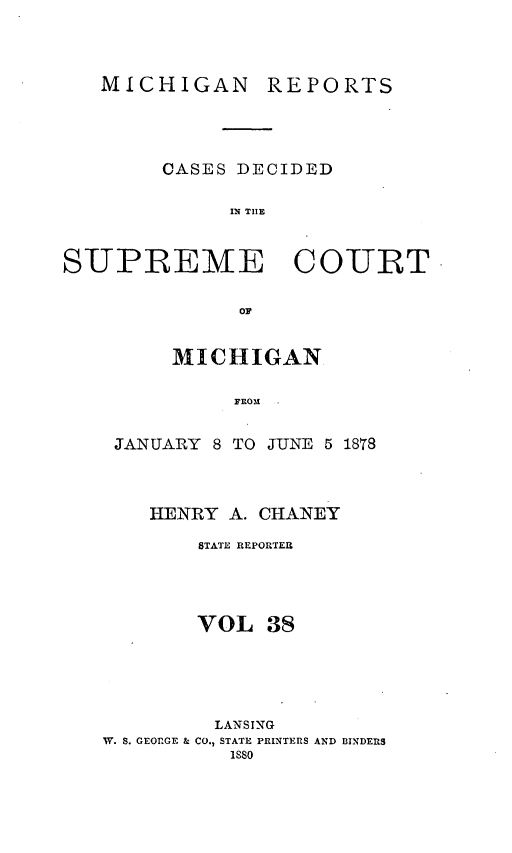 handle is hein.statereports/mirepcdscm0038 and id is 1 raw text is: MICHIGAN REPORTS
CASES DECIDED
IN TIlE
SUPREME      COURT

MICHIGAN
FROM
JANUARY 8 TO JUNE 5 1878

HENRY A. CHANEY
STATE REPORTER
VOL 38
LANSING
W. S. GEORGE & CO., STATE PRINTERS AND BINDERS
isso


