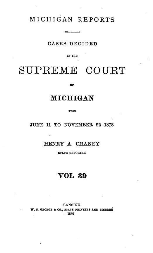 handle is hein.statereports/mirepcdscm0039 and id is 1 raw text is: MICHIGAN

CASES DECIDED
ax THn
SUPREME COURT
ON

MICHIGAN
Mom
TUNE 11 TO NOYEIMER 22 1878
EiRY. A. CHANTEY
STATE REFORTE%
VOL 39
LANSING
W. S. GEORGE & CO., STATE PRINTERS AND BINDERS
1880

REPORTS


