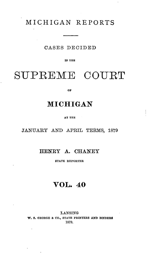 handle is hein.statereports/mirepcdscm0040 and id is 1 raw text is: MICHIGAN REPORTS
CASES DECIDED
n THE
SUPREME COURT
OF
MICHIGAN
AT THE
JANUARY AND APRIL TERMS, 1879

HENRY A. CHANEY
STATE REPORTER
VOL. 40
LANSING
W. S. GEORGE & CO., STATE PRINTERS AND BINDERS
1879.


