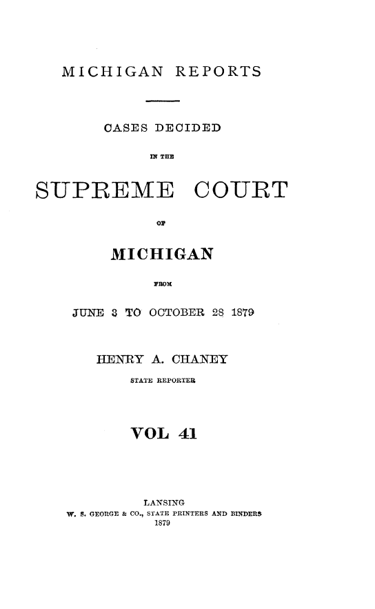 handle is hein.statereports/mirepcdscm0041 and id is 1 raw text is: MICHIGAN REPORTS

CASES DECIDED
IN THE
SUPREME COURT
OF

MICHIGAN
FROM
JUNE 8 TO OCTOBER 28
HENRY A. CHANEY

1879

STATE REPORTER
VOL 41
LANSING
W. S. GEORGE & CO., STATE PRINTERS AND BINDERS
1879


