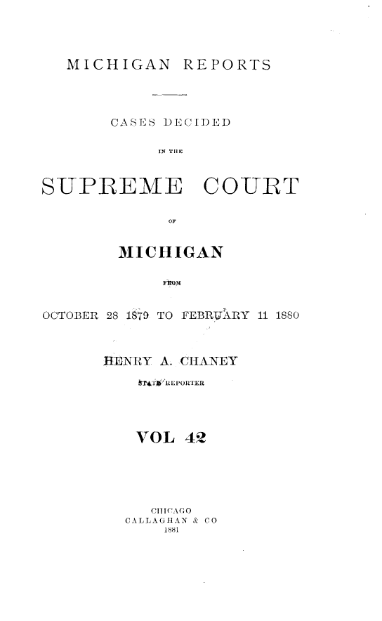 handle is hein.statereports/mirepcdscm0042 and id is 1 raw text is: MICHIGAN REPORTS

CASES DECIDED
IN THE
SUPREME COURT
OF
MICHIGAN
FROM
OCTOBER 28 1879 TO FEBRVAXRY 11 1880

HENRY A. CHANEY
hThifREPORTER
VOL 42
CHICAGO
CALLAGHAN & CO
1881


