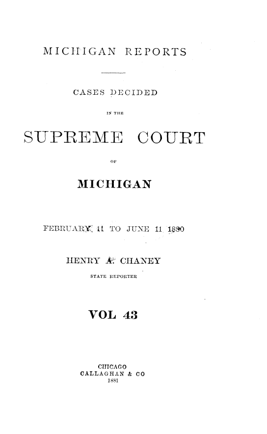 handle is hein.statereports/mirepcdscm0043 and id is 1 raw text is: MICHIGAN REPORTS
CASES DECIDED
S R   TCUE
S-UPREME CO-URT
OF1

MICHIGAN
FEBRUARY. It TO JUNE 11 1890
HENRY A. CHANEY
STATE REPORTER
VOL 43
CITCAGO
CALLAGHAN & CO
1881


