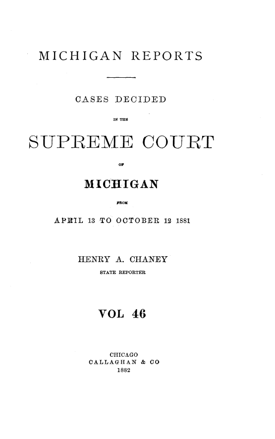 handle is hein.statereports/mirepcdscm0046 and id is 1 raw text is: MICHIGAN

REPORTS

CASES DECIDED
SUPREME COURT
OP*

M ICHIGAN
FROM
APRIL 13 TO OOTOBER 12 1SS1

HENRY A. CHANEY
STATE REPORTER
VOL 46
CHICAGO
CALLAGHAN & CO
1882


