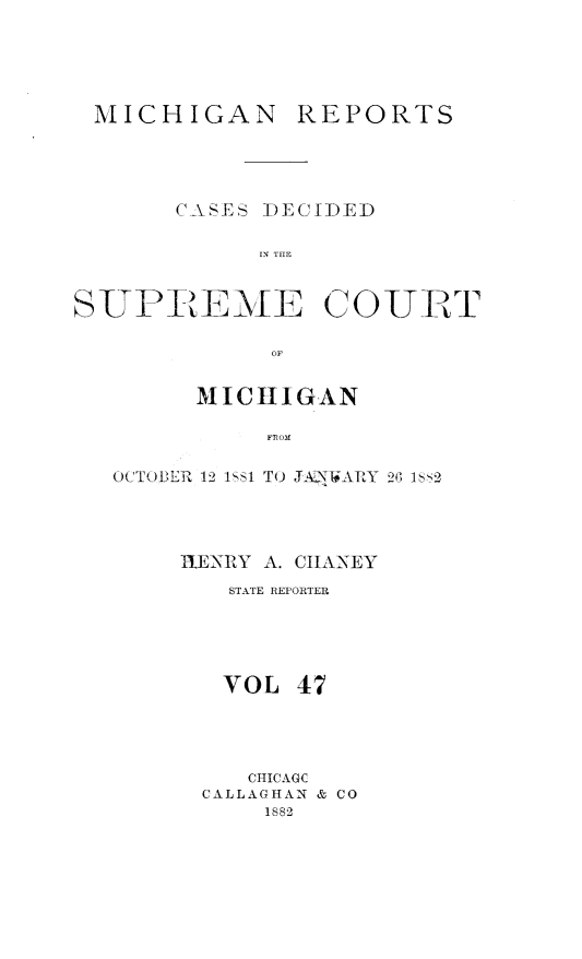 handle is hein.statereports/mirepcdscm0047 and id is 1 raw text is: MICHIGAN

REPORTS

C-A\SES DECIDED
IN THF
SUPREME COURT
OF
MICHIGAN
FROM
OCTOBER 12 1581 TO JAN1'WARY 26 1802

11ENRY A. CIIANEY
STATE REPORTER
VOL 47
CHICAGC
CALLAGHAN & CO
1882



