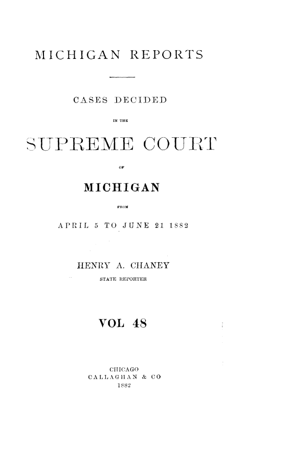 handle is hein.statereports/mirepcdscm0048 and id is 1 raw text is: MICHIGAN REPORTS
CASES DECIDED
IN T CUE
SUTI'1EM E COUJVXT
01,

MICHIGAN
AROM
APRIL 5 TO JUNE 21 1882

HENRY A. CHANEY
STATE REPORTER
VOL 48
CHICAGO
CALLAGHAN & CO
1882



