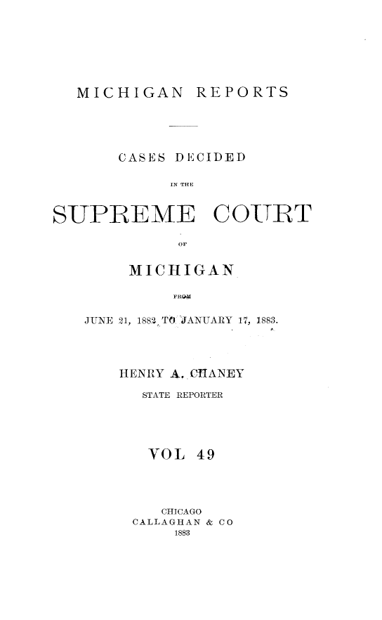 handle is hein.statereports/mirepcdscm0049 and id is 1 raw text is: MICHIGAN REPORTS
CASES DECIDED
S R  THE
SUPBEME COUT
or

MICHIGAN
FHTY
JUNE 21, 188,2,_T6 'JANUARY 17, 1883.

HENRY A. CHIANEY
STATE REPORTER
VOL 49
CHICAGO
CALLAGHAN & CO
1883


