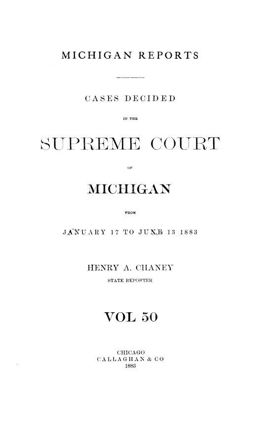 handle is hein.statereports/mirepcdscm0050 and id is 1 raw text is: MICHIGAN REPORTS
CASES DECIDED
IN THE
STPREME C(OTT

MICHIGAN
FROM
.JAIUARY 17 TO JUN- E 13 1883

HENRY A. CHIIANEY
STATE REPORTER
VOL 50
CHICAGO
CALLAGHAN & CO
1883


