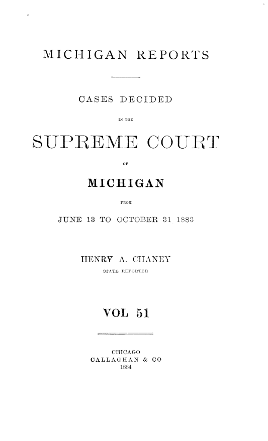 handle is hein.statereports/mirepcdscm0051 and id is 1 raw text is: MICHIGAN

REPORTS

CASES DECIDED
IN THE

SUPREME COURT
MICHIGAN
FROMX

JUNE 13 TO OCTOBER 01 1S883
HENRY A. CIANEY
STATE REPORTER
VOL 51
CHICAGO
CALLAGHAN & CO
18S4


