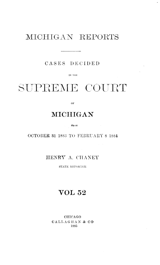 handle is hein.statereports/mirepcdscm0052 and id is 1 raw text is: MICHIGAN

REPORTS

CASES DECIDED
IN THE
SUTPREME COUT

MICHIGAN
FRO M
OCTOBER 31 1883 TO FEERUARY 8 1884

HENRY A. CHANEY
STATE REPURTERI
VOL 52
CHICAGO
CALL AG1AN & CO
1885


