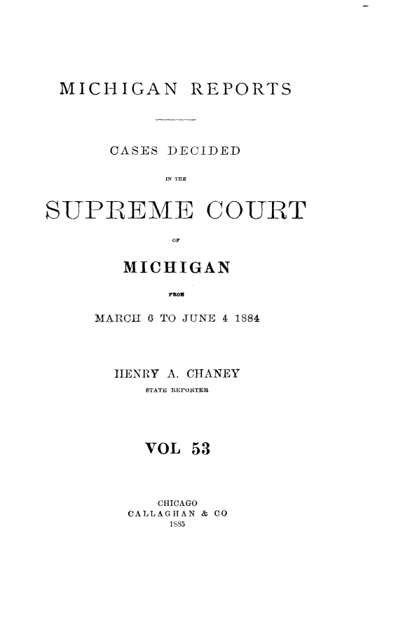 handle is hein.statereports/mirepcdscm0053 and id is 1 raw text is: MICHIGAN

REPORTS

CASES DECIDED
IN THE~

SUPREME

COURT

MICHIGAN
rMoE
MARICH 6 TO JUNE 4 1884

IIENRY A. CHANEY
STATE REPORTER
VOL 53
CHICAGO
CALLAGHAN & CO
1885


