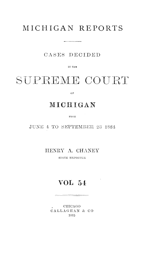 handle is hein.statereports/mirepcdscm0054 and id is 1 raw text is: MICHIGAN REPORTS
CASES DECIDED
SUPREME COTT
CF
MICHIGAN
FROM

JUNO I TO SIPTEMIBER 1  1884
HENRY A. CHANEY
STATE ITEIORTELL
VOL 54
CHICAGO
CALLAGHAN & CO
1885


