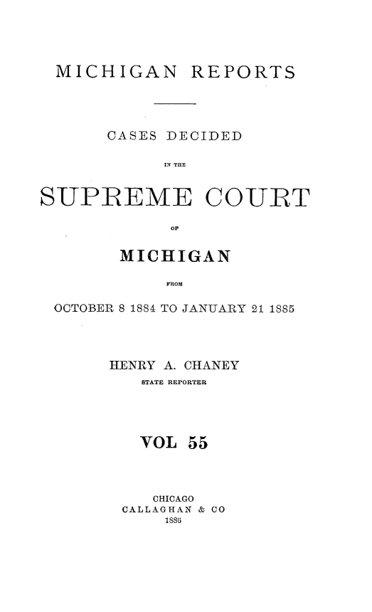 handle is hein.statereports/mirepcdscm0055 and id is 1 raw text is: MICHIGAN

REPORTS

CASES DECIDED
IN TE
SUPREME COURT
MICHIGAN
FROM
OCTOBER 8 1884 TO JANUARY 21 1885

HENRY A. CHANEY
STATE REPORTER
VOL 55
CHICAGO
CALLAGHAN & CO
1881


