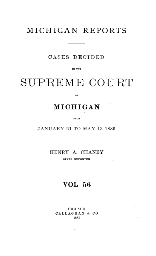 handle is hein.statereports/mirepcdscm0056 and id is 1 raw text is: MICHIGAN

REPORTS

CASES DECIDED
IN THE

SUPREME

COURT

op

MICHIGAN
FROM
JANUARY 21 TO MAY 13 1885

HENRY A. CHANEY
STATE REPORTER
VOL 56
CHICAGO
CALLAGHAN & CO
1886


