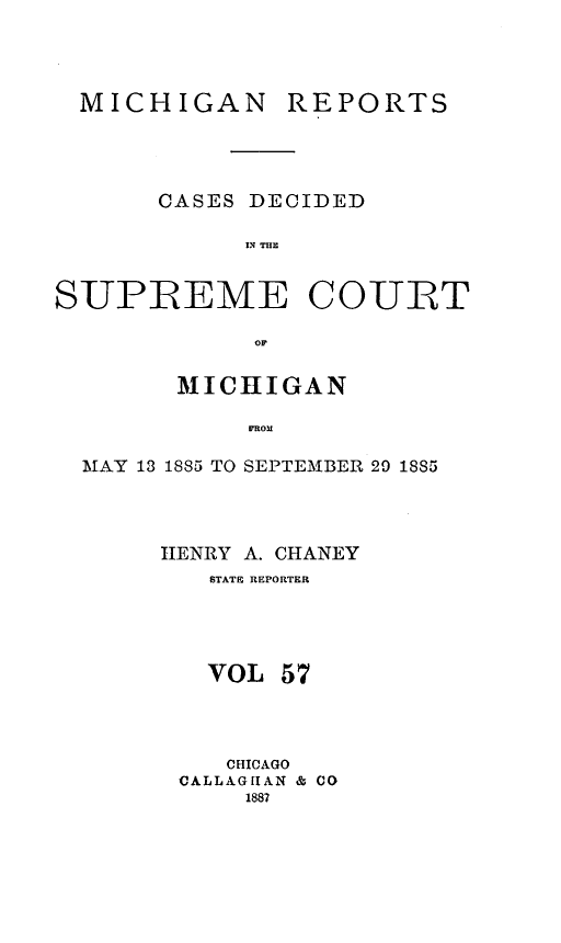 handle is hein.statereports/mirepcdscm0057 and id is 1 raw text is: MICHIGAN

REPORTS

CASES DECIDED
SUPREME COURT
MICHIGAN
MROM
MTAY 13 1885 TO SEPTEMER 29 18S5

HENRY A. CHANEY
STATE REPORTER
VOL 57
CHICAGO
CALLAGHAN & CO
1887


