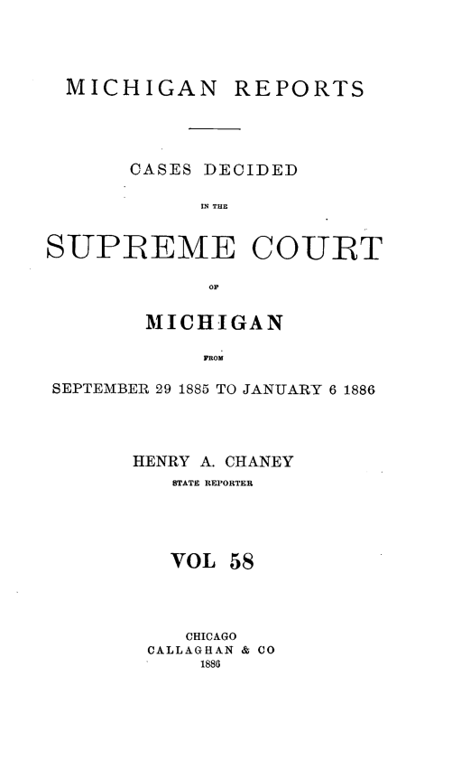 handle is hein.statereports/mirepcdscm0058 and id is 1 raw text is: MICHIGAN

REPORTS

CASES DECIDED
IN THE
SUPREME COURT
MICHIGAN
FROM
SEPTEMBER 29 1885 TO JANUARY 6 1886

HENRY A. CHANEY
STATE REPORTER
VOL 58
CHICAGO
CALLAGHAN & CO
1886


