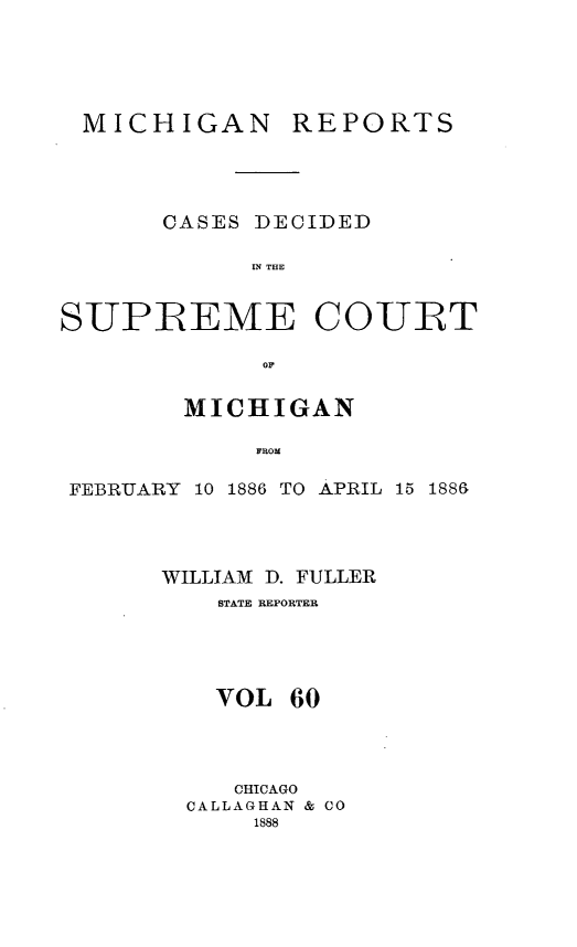 handle is hein.statereports/mirepcdscm0060 and id is 1 raw text is: MICHIGAN REPORTS
CASES DECIDED
IN THE
SUPREME COURT
or
MICHIGAN
FROM
FEBRUARY 10 1886 TO APRIL 15 1886&

WILLIAM D. FULLER
STATE REPORTER
VOL 60
CHICAGO
CALLAGHAN & CO
1888


