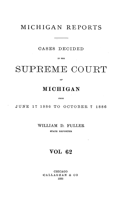 handle is hein.statereports/mirepcdscm0062 and id is 1 raw text is: MICHIGAN

REPORTS

CASES DECIDED
INTH
SUPREME COURT
MICHIGAN
JUNE 17 1886 TO OCTOBER 7 1886

WILLIAM D. FULLER
STATE REPORTER
VOL 62
CHICAGO
vCALLAGHAN & CO
1888


