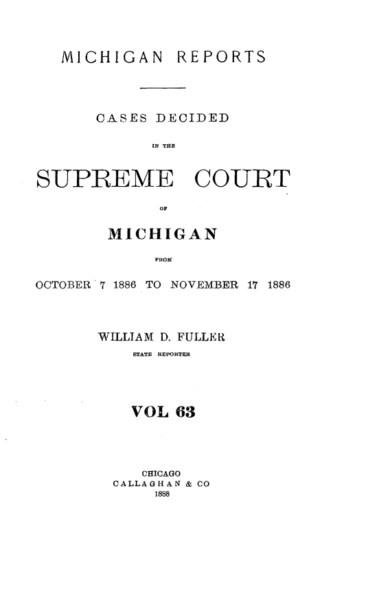 handle is hein.statereports/mirepcdscm0063 and id is 1 raw text is: MICHIGAN REPORTS
CASES DECIDED
tS THE
SUPREME COURT
OF
MICHIGAN
OCTOBER 7 1886 TO NOVEMBER 17 1886

WILLIAM D. FULLER
STATE REPORTER
VOL 63
CHICAGO
CALLAGHAN & CO
1888


