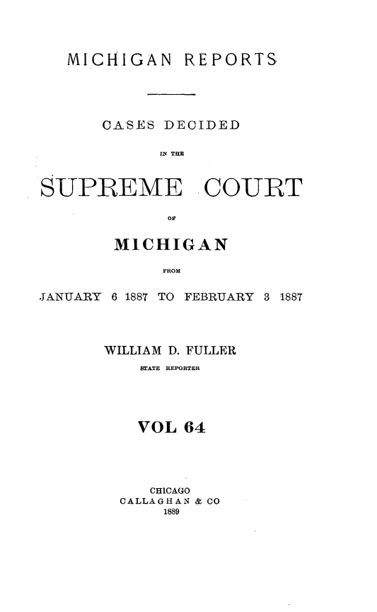 handle is hein.statereports/mirepcdscm0064 and id is 1 raw text is: MICHIGAN

REPORTS

CASES DECIDED
SR  TCU
S-UPREME COURT
of

MICHIGAN
FROM

JANUARY

6 1887 TO FEBRUARY 3 1887

WILLIAM D. FULLER
STATE REPORTER
VOL 64
CHICAGO
CALLAGHAN & CO
1889


