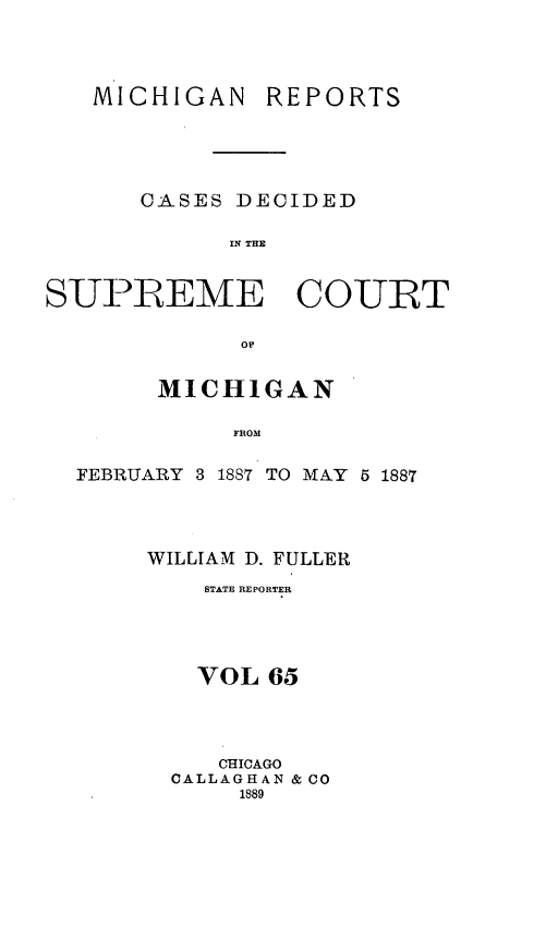 handle is hein.statereports/mirepcdscm0065 and id is 1 raw text is: MICHIGAN REPORTS
CASES DECIDED
IN TE
SUPREME COURT
or
MICHIGAN
FROM
FEBRUARY 3 1887 TO MAY 5 1887

WILLIAM D. FULLER
STATE REPORTER
VOL 65
CHICAGO
CALLAGHAN & CO
1889


