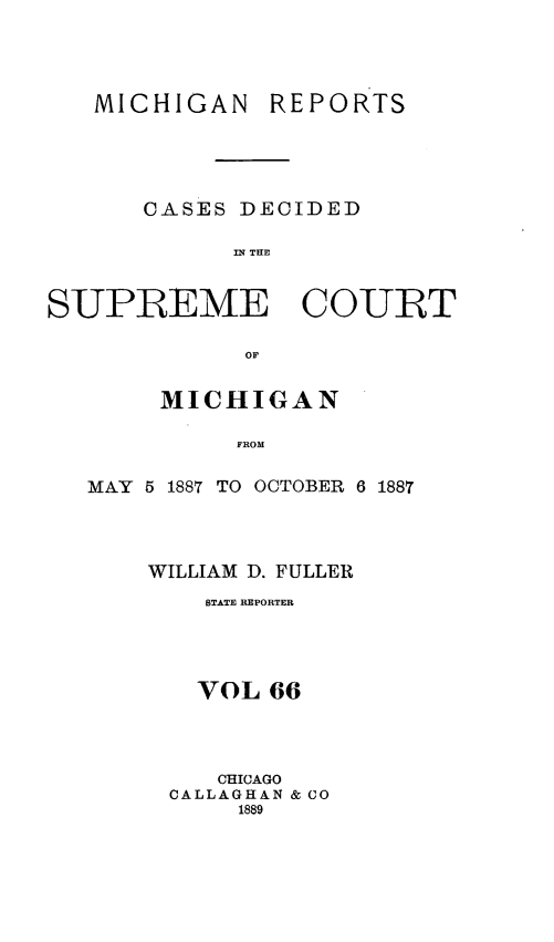 handle is hein.statereports/mirepcdscm0066 and id is 1 raw text is: MICHIGAN

REPORTS

CASES DECIDED
n; THE
SUPREME COURT
or
MICHIGAN
FROM
MAY 5 1887 TO OCTOBER 6 1887

WILLIAM D. FULLER
STATE REPORTER
VOL 66
CHICAGO
CALLAGHAN & CO
1889


