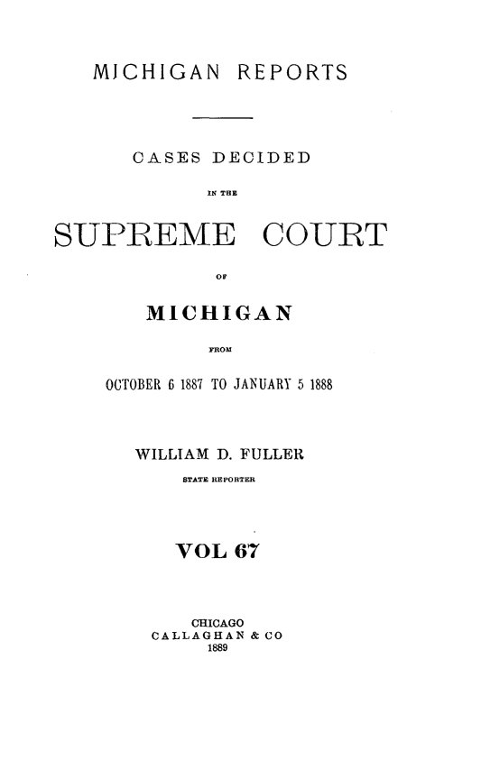 handle is hein.statereports/mirepcdscm0067 and id is 1 raw text is: MiCHIGAN REPORTS
CASES DECIDED
IN THE
SUPREME COURT

MICHIGAN
FROM
OCTOBER 6 1887 TO JANUARY 5 1888

WILLIAM D. FULLER
STATE REPORTER
VOL 67
CHICAGO
CALLAGHAN & CO
1889


