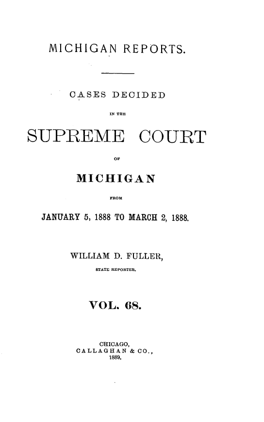 handle is hein.statereports/mirepcdscm0068 and id is 1 raw text is: MICHIGAN REPORTS.
CASES DECIDED
INJ THE
SUPREME COURT
oF
MICHIGAN
FROM
JANUARY 5, 1888 TO MARCH 2, 1888.

WILLIAM D. FULLER,
STATE REPORTER.
VOL. 6S.
CHICAGO,
CALLAGHAN & CO.,
1889.


