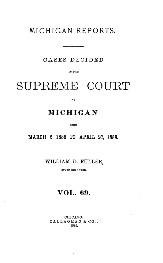 handle is hein.statereports/mirepcdscm0069 and id is 1 raw text is: MICHIGAN REPORTS.
CASES DECIDED
IS THE
SUPREME COURT
OF'

MICHIGAN
FROM
MARCH 2, 1888 TO APRIL 27, 1888.

WILLIAM D. FULLER,
STATE REPORTER.
VOL. 69.
CHICAGO:
CALLAGHAN & CO.,
1889.


