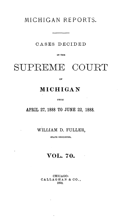 handle is hein.statereports/mirepcdscm0070 and id is 1 raw text is: MICHIGAN REPORTS.
CASES DECIDED
IN T CE
SUPREME COURT
OF

MICHIGAN
FROM
APRIL 27, 1888 TO JUNE 22, 1888.

WILLIAM D. FULLER,
STATE REPORTER.
VOL. 70.
CHICAGO:
CALLAGHAN & CO.,
1890.


