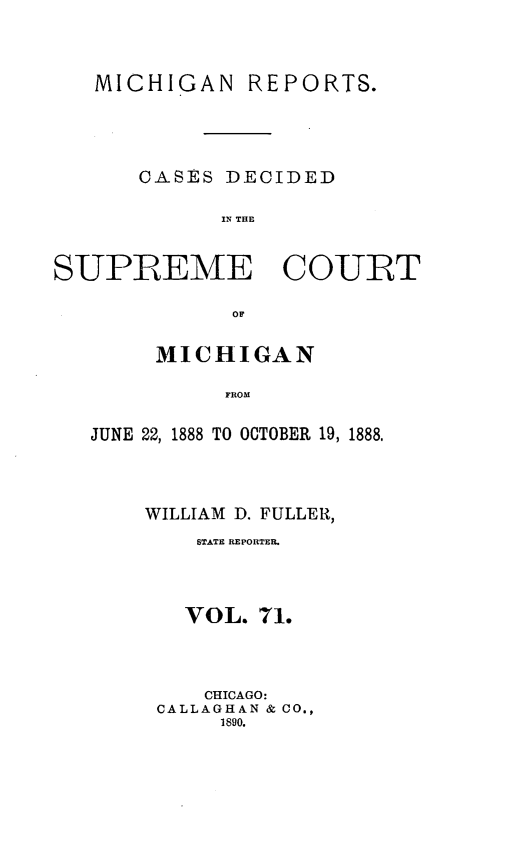 handle is hein.statereports/mirepcdscm0071 and id is 1 raw text is: MICHIGAN

REPORTS.

CASES DECIDED
SURE   THE
SUPREME COURT
OF

MICHIGAN
FROM
JUNE 22, 1888 TO OCTOBER 19, 1888,

WILLIAM D. FULLER,
STATE REPORTER.
VOL. 71.
CHICAGO:
CALLAGHAN & CO.,
1890.


