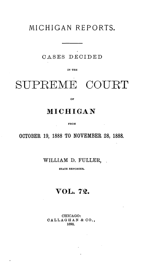 handle is hein.statereports/mirepcdscm0072 and id is 1 raw text is: MICHIGAN

REPORTS.

CASES DECIDED
IN THE

SUPREME COURT
OF
MICHIGAN
FROM
OCTOBER 19, 1888 TO NOVEMBER 28, 1888.
WILLIAM D. FULLER, .
STATE REPORTER.
VOL. 72.
CHICAGO:
CALLAGHAN & CO.,
1890.


